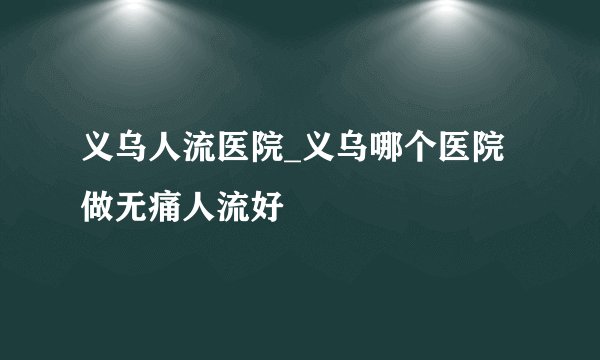 义乌人流医院_义乌哪个医院做无痛人流好
