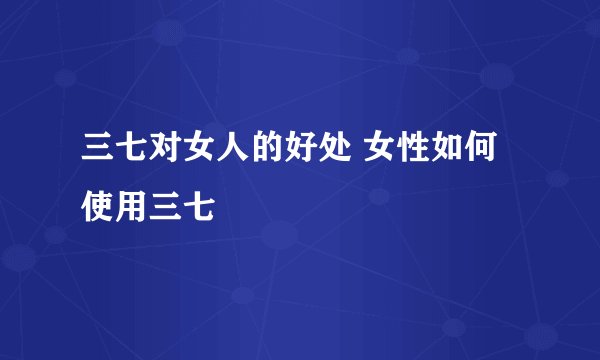 三七对女人的好处 女性如何使用三七