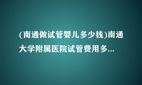 (南通做试管婴儿多少钱)南通大学附属医院试管费用多少[江苏试管婴儿]