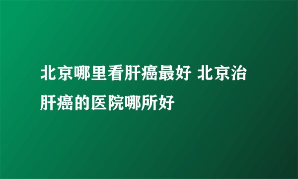 北京哪里看肝癌最好 北京治肝癌的医院哪所好
