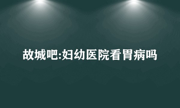 故城吧:妇幼医院看胃病吗