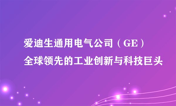 爱迪生通用电气公司（GE）全球领先的工业创新与科技巨头