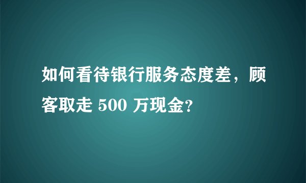 如何看待银行服务态度差，顾客取走 500 万现金？