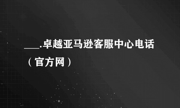 ___.卓越亚马逊客服中心电话（官方网）