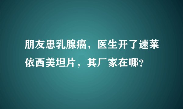 朋友患乳腺癌，医生开了速莱依西美坦片，其厂家在哪？