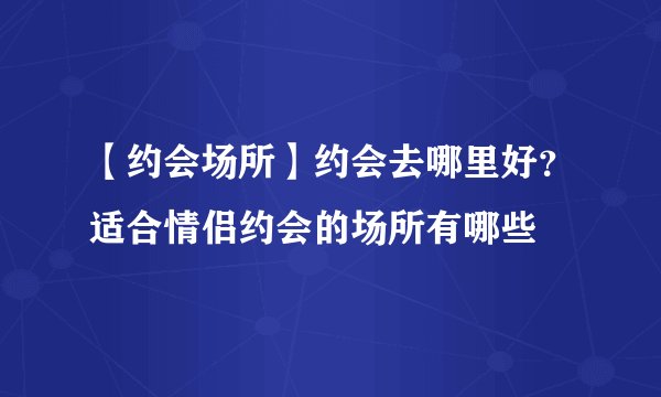 【约会场所】约会去哪里好？适合情侣约会的场所有哪些