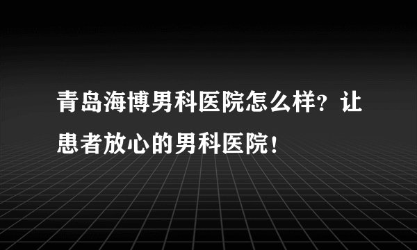 青岛海博男科医院怎么样？让患者放心的男科医院！