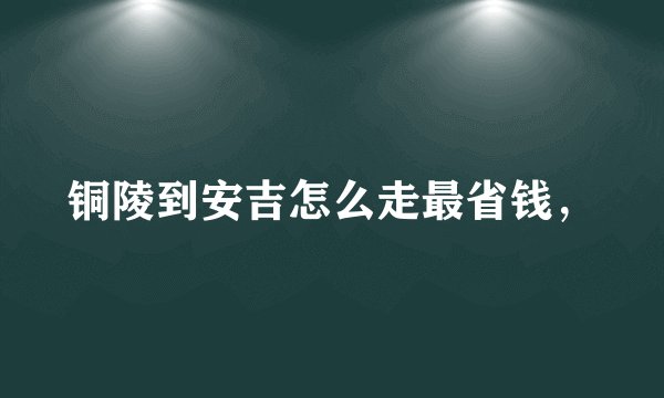 铜陵到安吉怎么走最省钱，