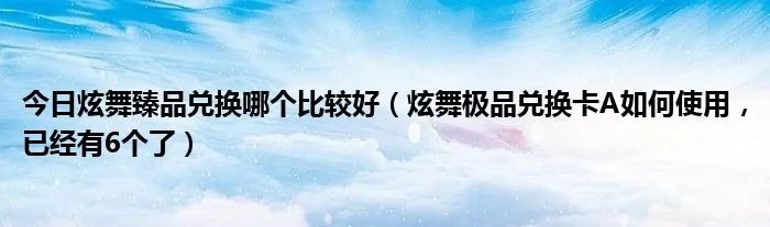 今日炫舞臻品兑换哪个比较好（炫舞极品兑换卡A如何使用，已经有6个了）