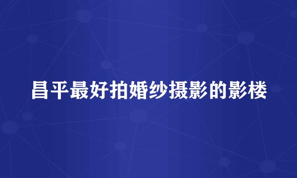 昌平最好拍婚纱摄影的影楼