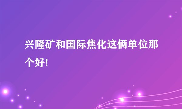 兴隆矿和国际焦化这俩单位那个好!