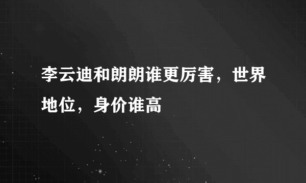 李云迪和朗朗谁更厉害，世界地位，身价谁高