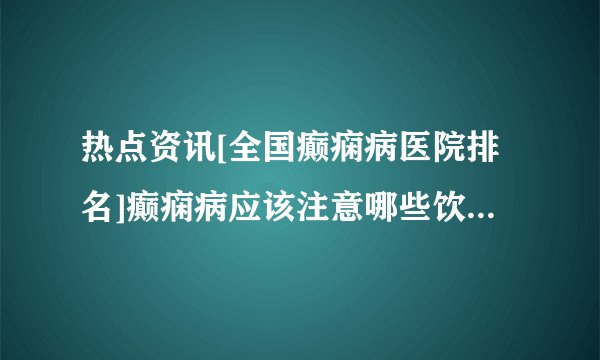 热点资讯[全国癫痫病医院排名]癫痫病应该注意哪些饮食禁忌呢?