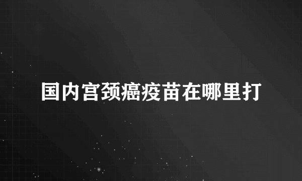 国内宫颈癌疫苗在哪里打