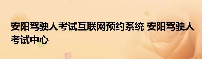 安阳驾驶人考试互联网预约系统 安阳驾驶人考试中心