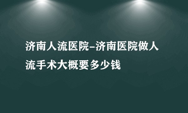 济南人流医院-济南医院做人流手术大概要多少钱