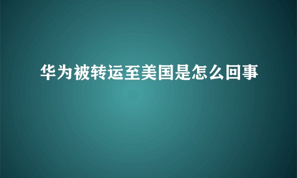 华为被转运至美国是怎么回事