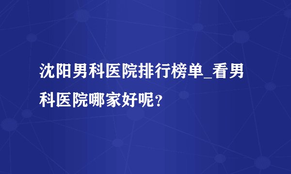 沈阳男科医院排行榜单_看男科医院哪家好呢？