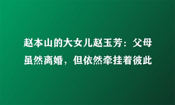 赵本山的大女儿赵玉芳：父母虽然离婚，但依然牵挂着彼此
