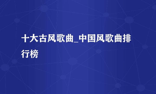 十大古风歌曲_中国风歌曲排行榜