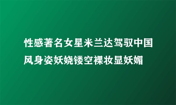 性感著名女星米兰达驾驭中国风身姿妖娆镂空裸妆显妖媚