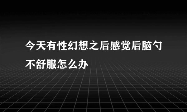 今天有性幻想之后感觉后脑勺不舒服怎么办