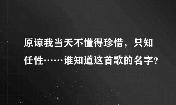 原谅我当天不懂得珍惜，只知任性……谁知道这首歌的名字？