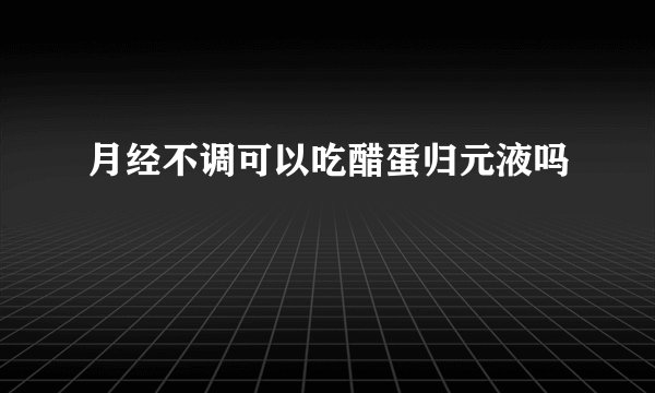 月经不调可以吃醋蛋归元液吗