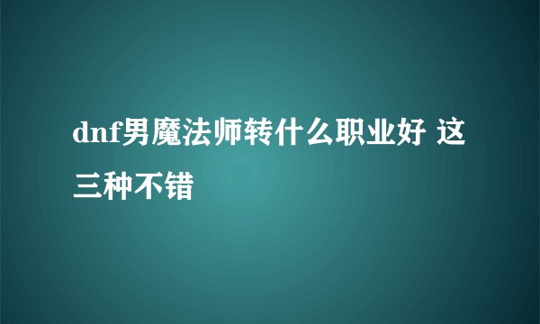 dnf男魔法师转什么职业好 这三种不错
