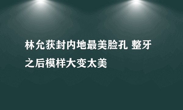 林允获封内地最美脸孔 整牙之后模样大变太美