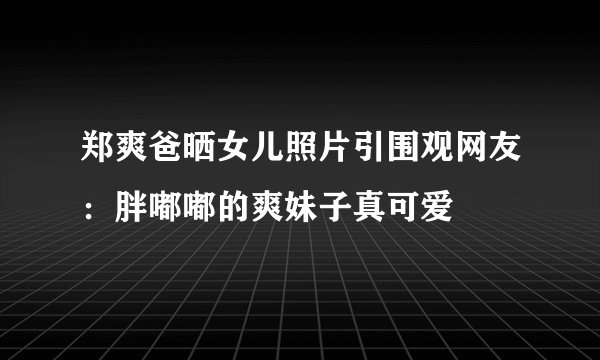 郑爽爸晒女儿照片引围观网友:胖嘟嘟的爽妹子真可爱
