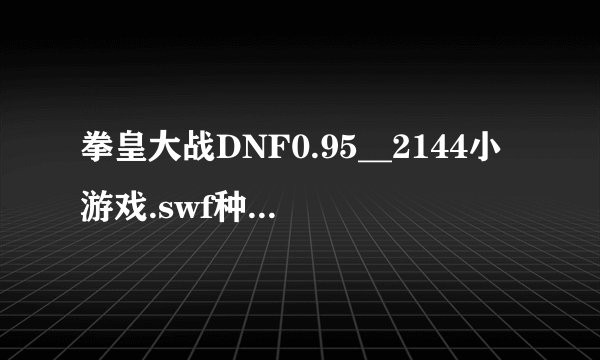 拳皇大战DNF0.95__2144小游戏.swf种子下载地址有么?谢谢