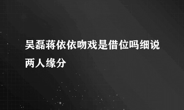 吴磊蒋依依吻戏是借位吗细说两人缘分