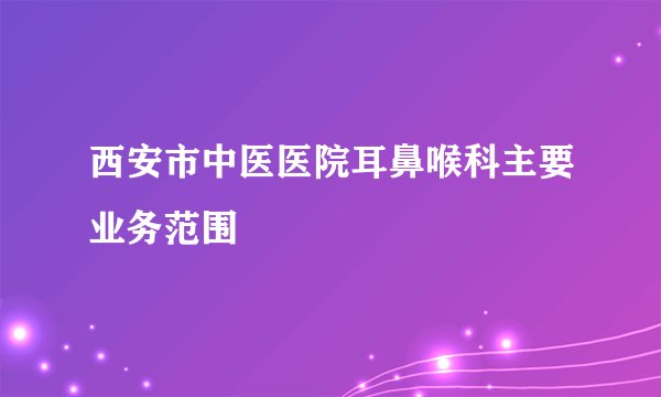西安市中医医院耳鼻喉科主要业务范围