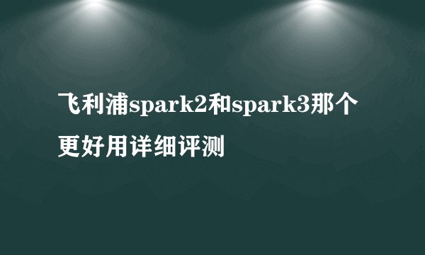 飞利浦spark2和spark3那个更好用详细评测