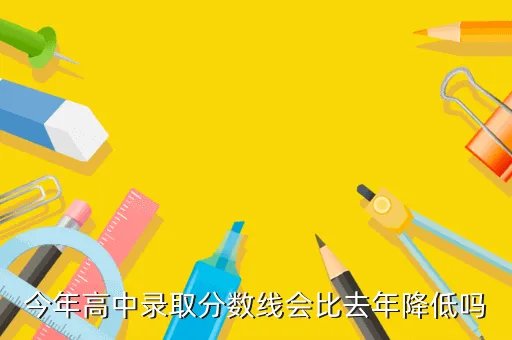 预计2020年中考录取分数线，今年高中录取分数线会比去年降低吗