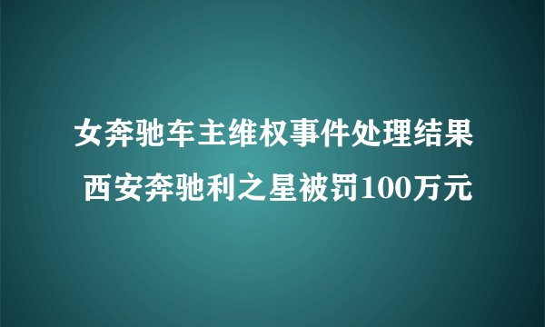 女奔驰车主维权事件处理结果 西安奔驰利之星被罚100万元