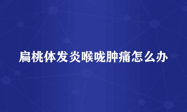 扁桃体发炎喉咙肿痛怎么办