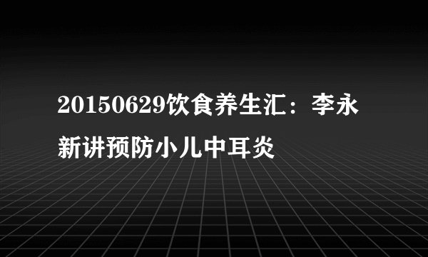 20150629饮食养生汇：李永新讲预防小儿中耳炎