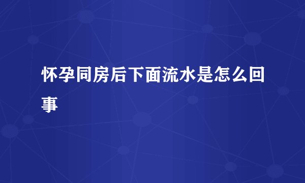 怀孕同房后下面流水是怎么回事