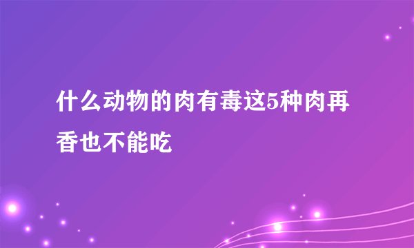 什么动物的肉有毒这5种肉再香也不能吃