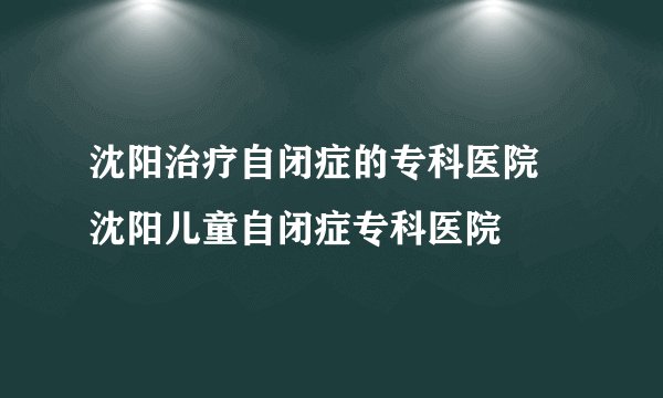 沈阳治疗自闭症的专科医院 沈阳儿童自闭症专科医院