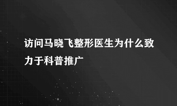 访问马晓飞整形医生为什么致力于科普推广