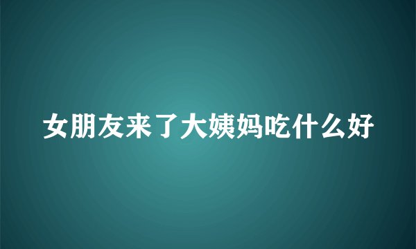 女朋友来了大姨妈吃什么好