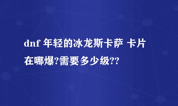 dnf 年轻的冰龙斯卡萨 卡片 在哪爆?需要多少级??
