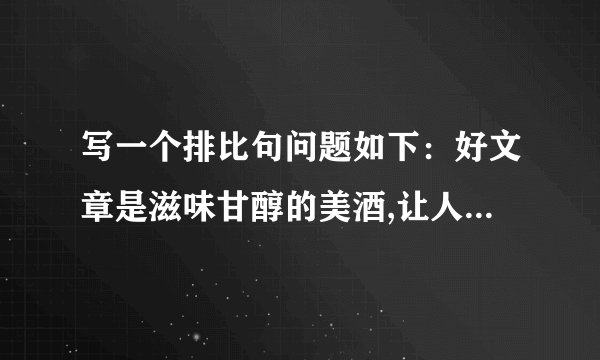 写一个排比句问题如下:好文章是滋味甘醇的美酒,让人回味无穷;好文章是 ,让人 ;好文章是 让人 ;好文章是 ,让人 .一