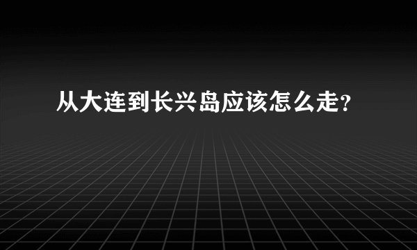 从大连到长兴岛应该怎么走？