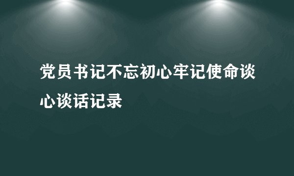 党员书记不忘初心牢记使命谈心谈话记录