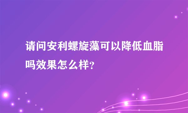 请问安利螺旋藻可以降低血脂吗效果怎么样？