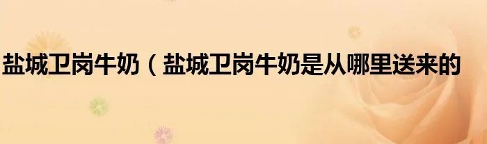 盐城卫岗牛奶（盐城卫岗牛奶是从哪里送来的